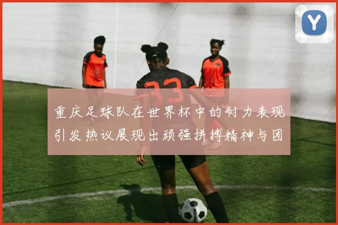 重庆足球队在世界杯中的耐力表现引发热议展现出顽强拼搏精神与团队合作能力