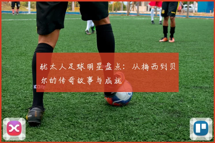 犹太人足球明星盘点：从梅西到贝尔的传奇故事与成就