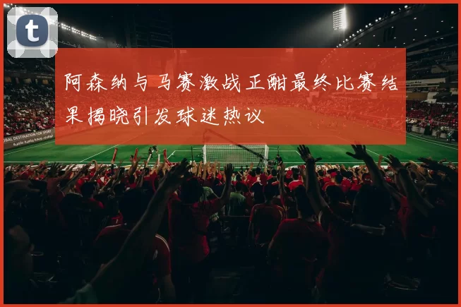 阿森纳与马赛激战正酣最终比赛结果揭晓引发球迷热议