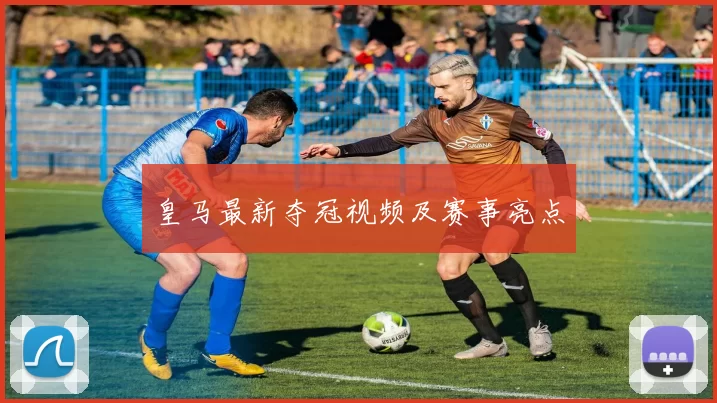 皇马最新夺冠视频及赛事亮点