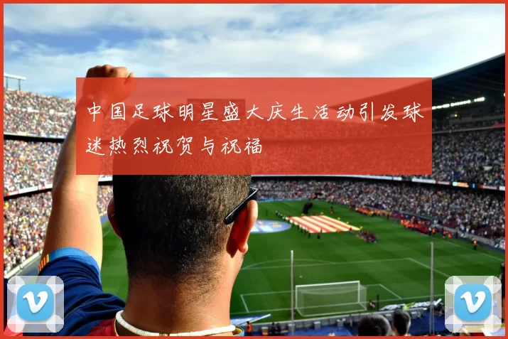 中国足球明星盛大庆生活动引发球迷热烈祝贺与祝福
