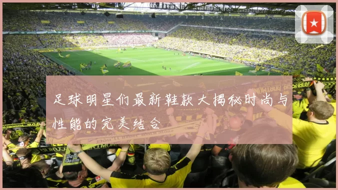 足球明星们最新鞋款大揭秘时尚与性能的完美结合