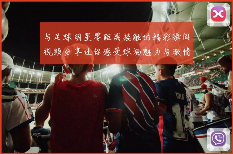 与足球明星零距离接触的精彩瞬间视频分享让你感受球场魅力与激情