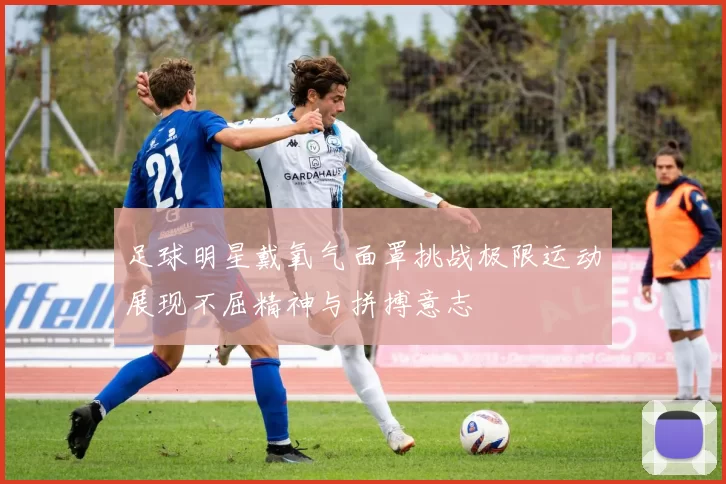 足球明星戴氧气面罩挑战极限运动展现不屈精神与拼搏意志