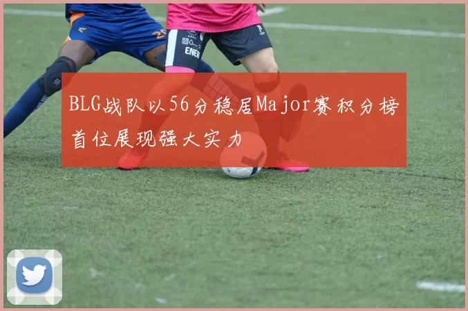 BLG战队以56分稳居Major赛积分榜首位展现强大实力