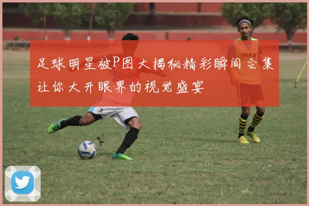 足球明星被P图大揭秘精彩瞬间合集让你大开眼界的视觉盛宴