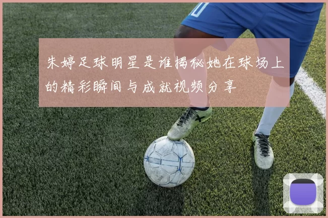朱婷足球明星是谁揭秘她在球场上的精彩瞬间与成就视频分享