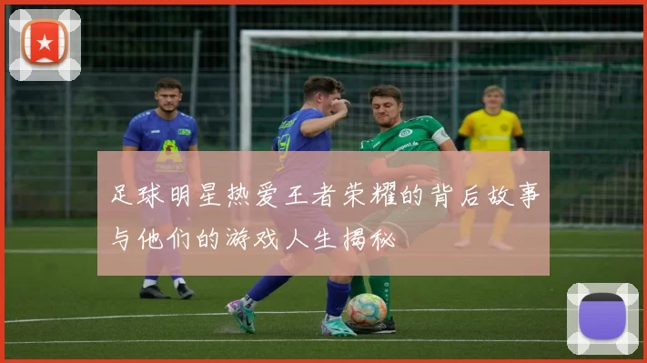 足球明星热爱王者荣耀的背后故事与他们的游戏人生揭秘
