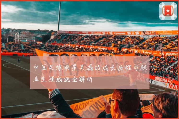 中国足球明星吴磊的成长历程与职业生涯成就全解析