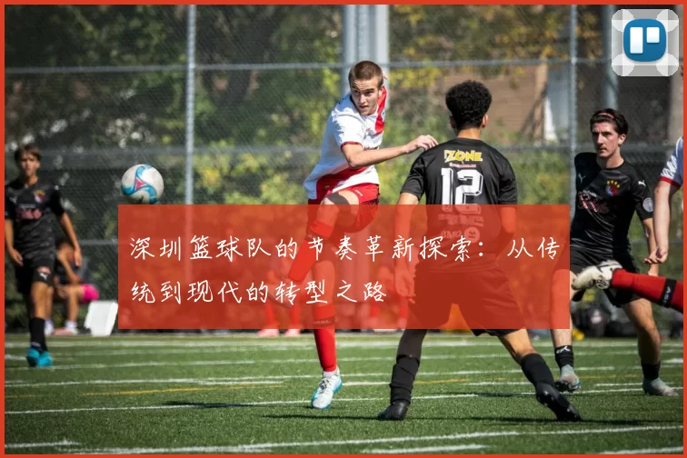 深圳篮球队的节奏革新探索：从传统到现代的转型之路