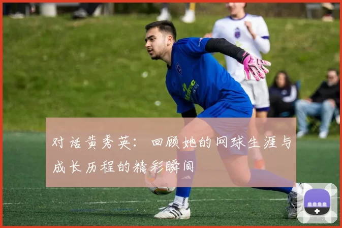 对话黄秀英：回顾她的网球生涯与成长历程的精彩瞬间