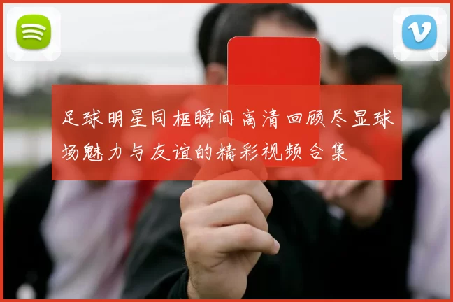 足球明星同框瞬间高清回顾尽显球场魅力与友谊的精彩视频合集