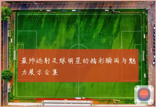 最帅远射足球明星的精彩瞬间与魅力展示合集