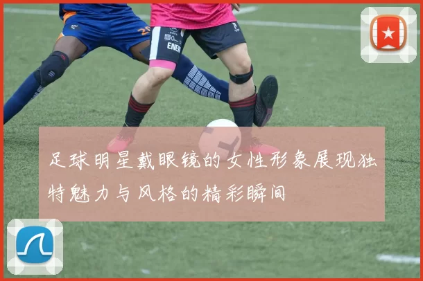 足球明星戴眼镜的女性形象展现独特魅力与风格的精彩瞬间