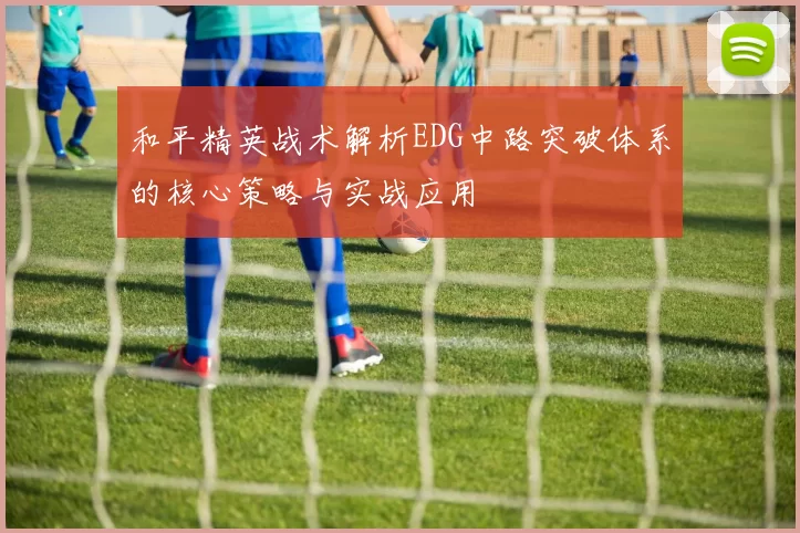 和平精英战术解析EDG中路突破体系的核心策略与实战应用