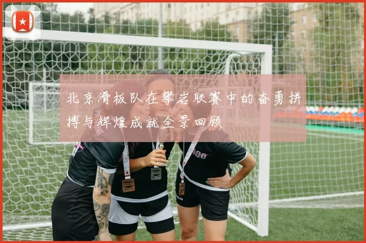 北京滑板队在攀岩联赛中的奋勇拼搏与辉煌成就全景回顾