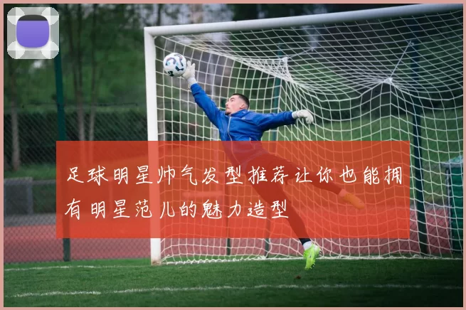 足球明星帅气发型推荐让你也能拥有明星范儿的魅力造型