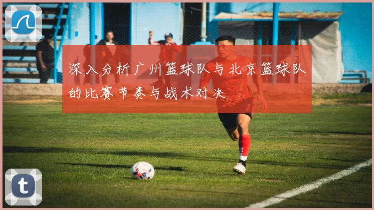 深入分析广州篮球队与北京篮球队的比赛节奏与战术对决