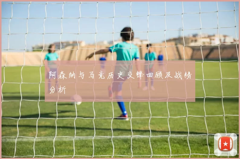 阿森纳与马竞历史交锋回顾及战绩分析