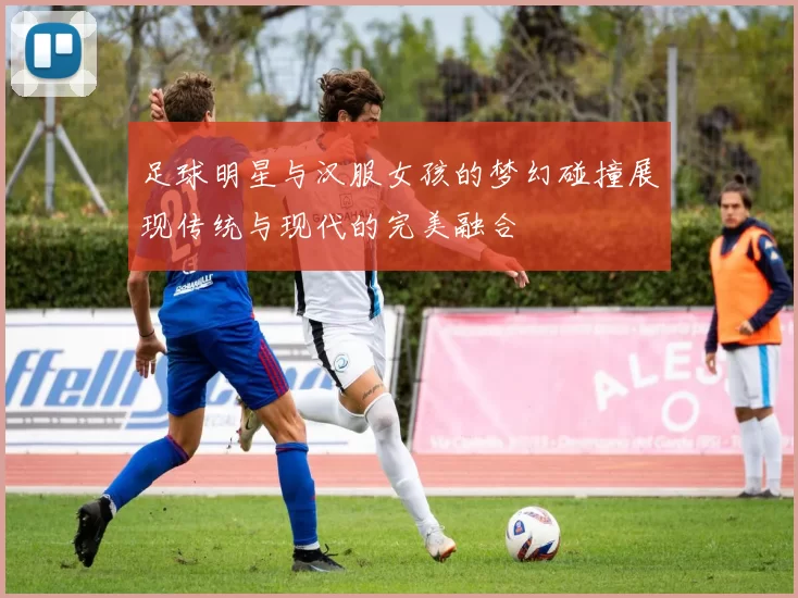 足球明星与汉服女孩的梦幻碰撞展现传统与现代的完美融合