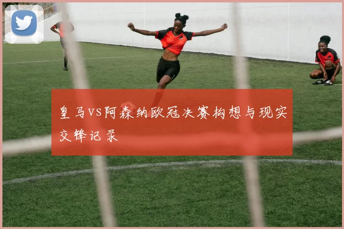 皇马vs阿森纳欧冠决赛构想与现实交锋记录