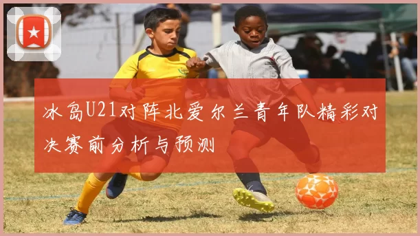 冰岛U21对阵北爱尔兰青年队精彩对决赛前分析与预测