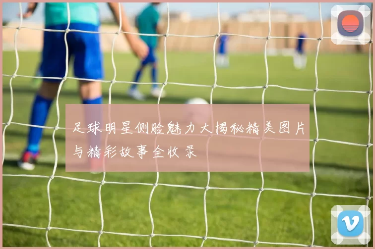 足球明星侧脸魅力大揭秘精美图片与精彩故事全收录