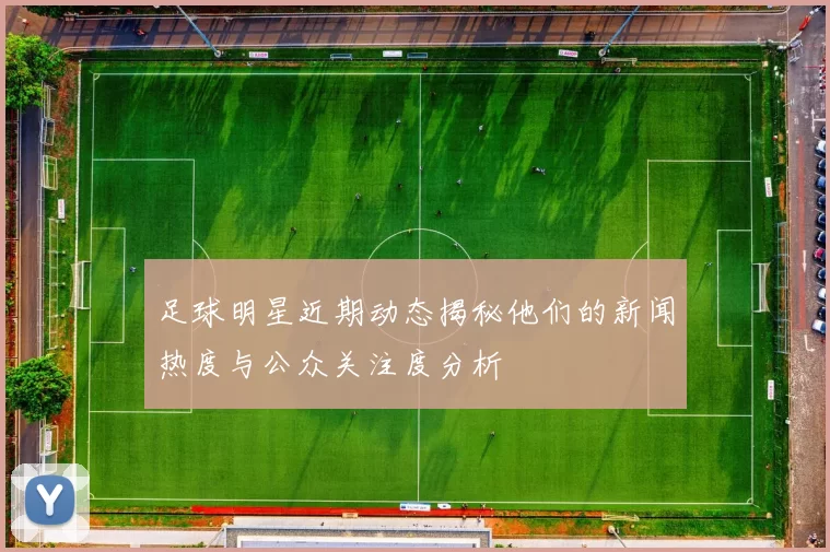足球明星近期动态揭秘他们的新闻热度与公众关注度分析