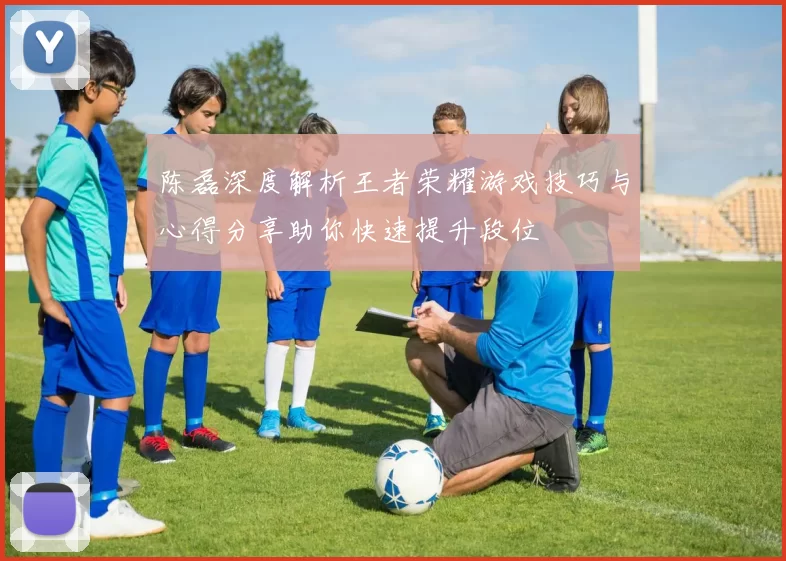 陈磊深度解析王者荣耀游戏技巧与心得分享助你快速提升段位