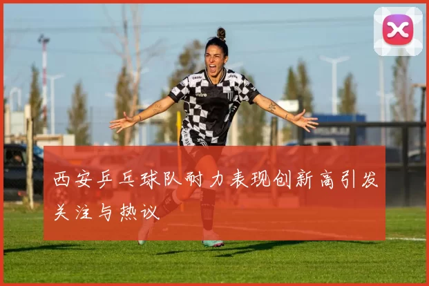 西安乒乓球队耐力表现创新高引发关注与热议