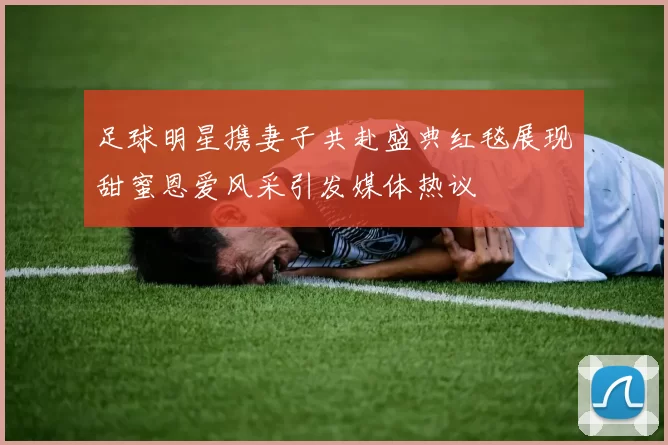 足球明星携妻子共赴盛典红毯展现甜蜜恩爱风采引发媒体热议