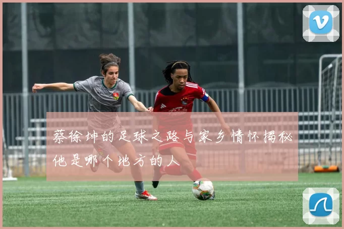 蔡徐坤的足球之路与家乡情怀揭秘他是哪个地方的人