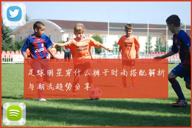 足球明星穿什么裤子时尚搭配解析与潮流趋势分享
