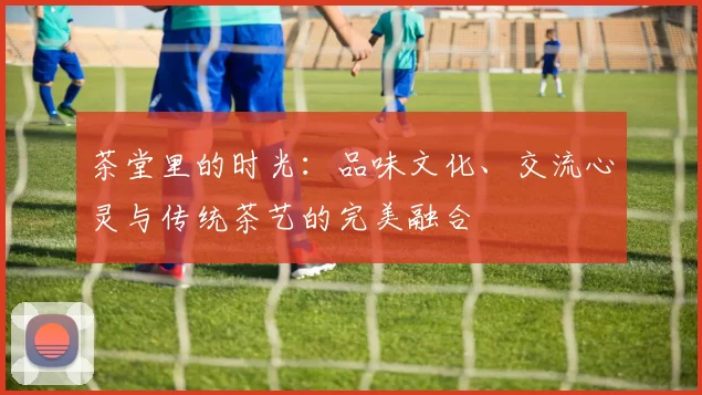 茶堂里的时光：品味文化、交流心灵与传统茶艺的完美融合