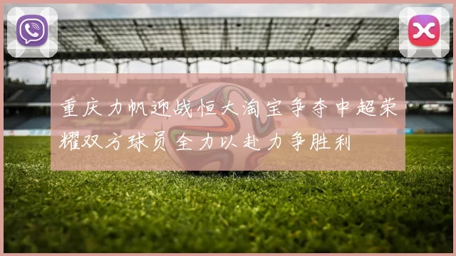 重庆力帆迎战恒大淘宝争夺中超荣耀双方球员全力以赴力争胜利