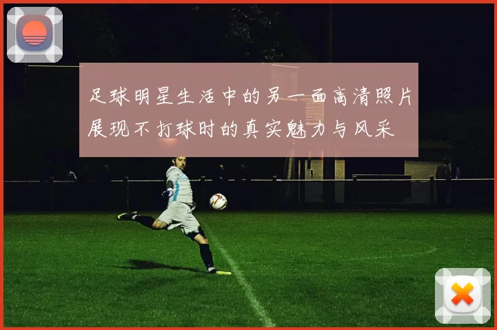 足球明星生活中的另一面高清照片展现不打球时的真实魅力与风采