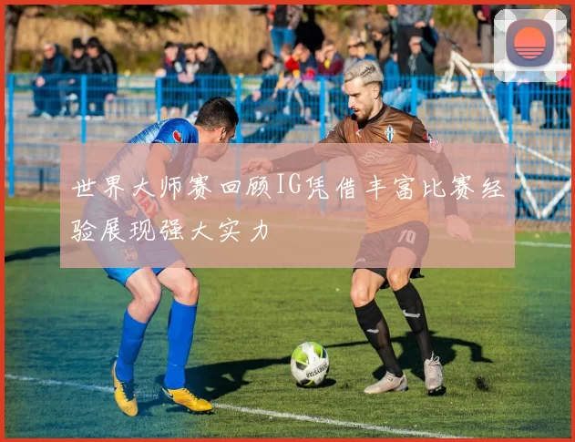世界大师赛回顾IG凭借丰富比赛经验展现强大实力