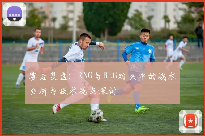赛后复盘：RNG与BLG对决中的战术分析与技术亮点探讨
