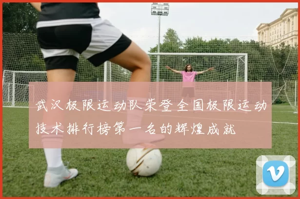 武汉极限运动队荣登全国极限运动技术排行榜第一名的辉煌成就