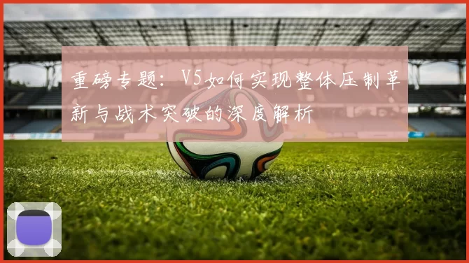 重磅专题：V5如何实现整体压制革新与战术突破的深度解析