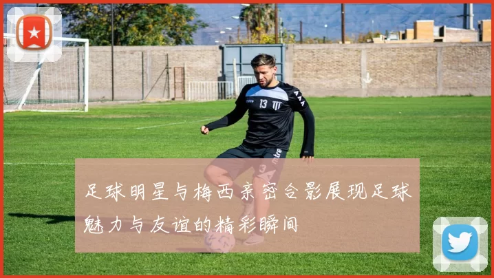足球明星与梅西亲密合影展现足球魅力与友谊的精彩瞬间
