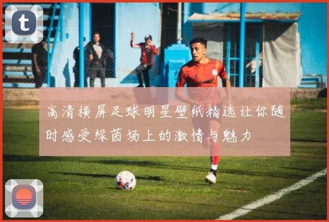 高清横屏足球明星壁纸精选让你随时感受绿茵场上的激情与魅力