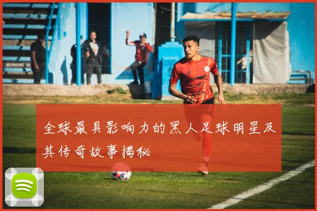 全球最具影响力的黑人足球明星及其传奇故事揭秘