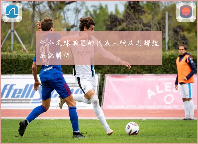任加足球明星的代表人物及其辉煌成就解析