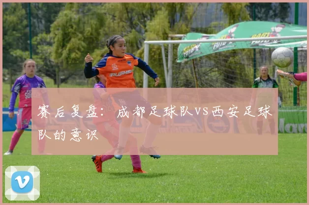 赛后复盘：成都足球队vs西安足球队的意识