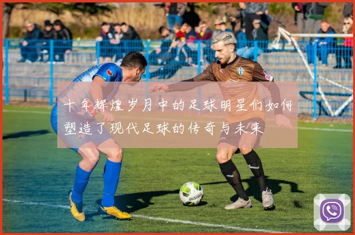 十年辉煌岁月中的足球明星们如何塑造了现代足球的传奇与未来