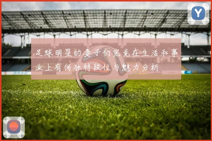 足球明星的妻子们究竟在生活和事业上有何独特段位与魅力分析