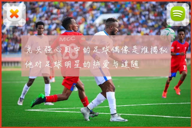 光头强心目中的足球偶像是谁揭秘他对足球明星的热爱与追随