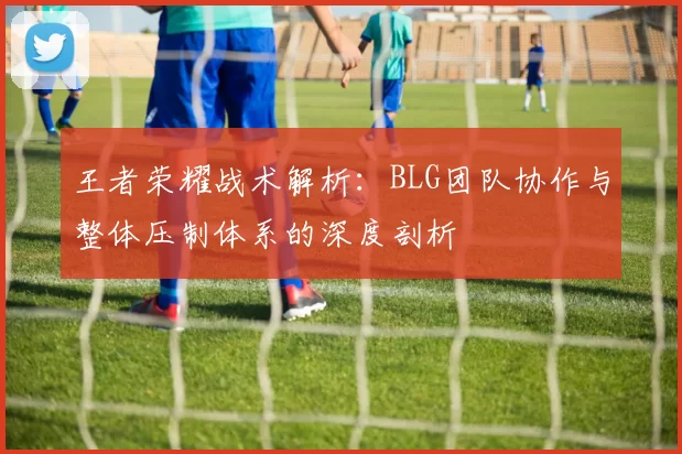 王者荣耀战术解析：BLG团队协作与整体压制体系的深度剖析