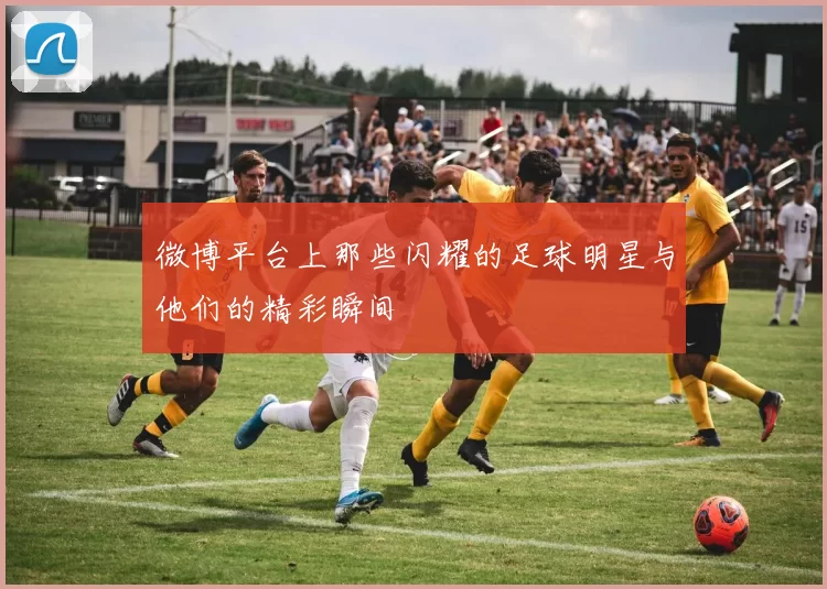 微博平台上那些闪耀的足球明星与他们的精彩瞬间